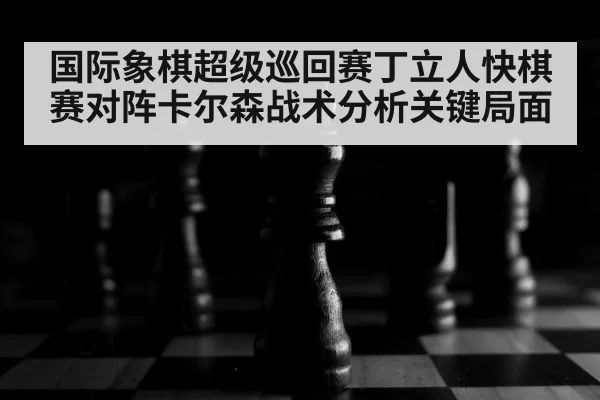 国际象棋超级巡回赛丁立人快棋赛对阵卡尔森战术分析关键局面