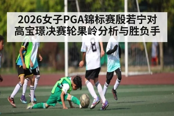 2026女子PGA锦标赛殷若宁对高宝璟决赛轮果岭分析与胜负手